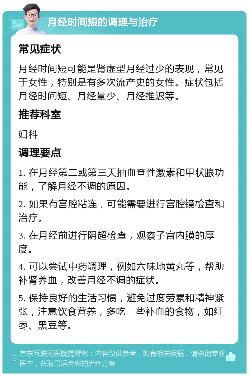 月经时间短的调理与治疗 常见症状 月经时间短可能是肾虚型月经过少的表现，常见于女性，特别是有多次流产史的女性。症状包括月经时间短、月经量少、月经推迟等。 推荐科室 妇科 调理要点 1. 在月经第二或第三天抽血查性激素和甲状腺功能，了解月经不调的原因。 2. 如果有宫腔粘连，可能需要进行宫腔镜检查和治疗。 3. 在月经前进行阴超检查，观察子宫内膜的厚度。 4. 可以尝试中药调理，例如六味地黄丸等，帮助补肾养血，改善月经不调的症状。 5. 保持良好的生活习惯，避免过度劳累和精神紧张，注意饮食营养，多吃一些补血的食物，如红枣、黑豆等。