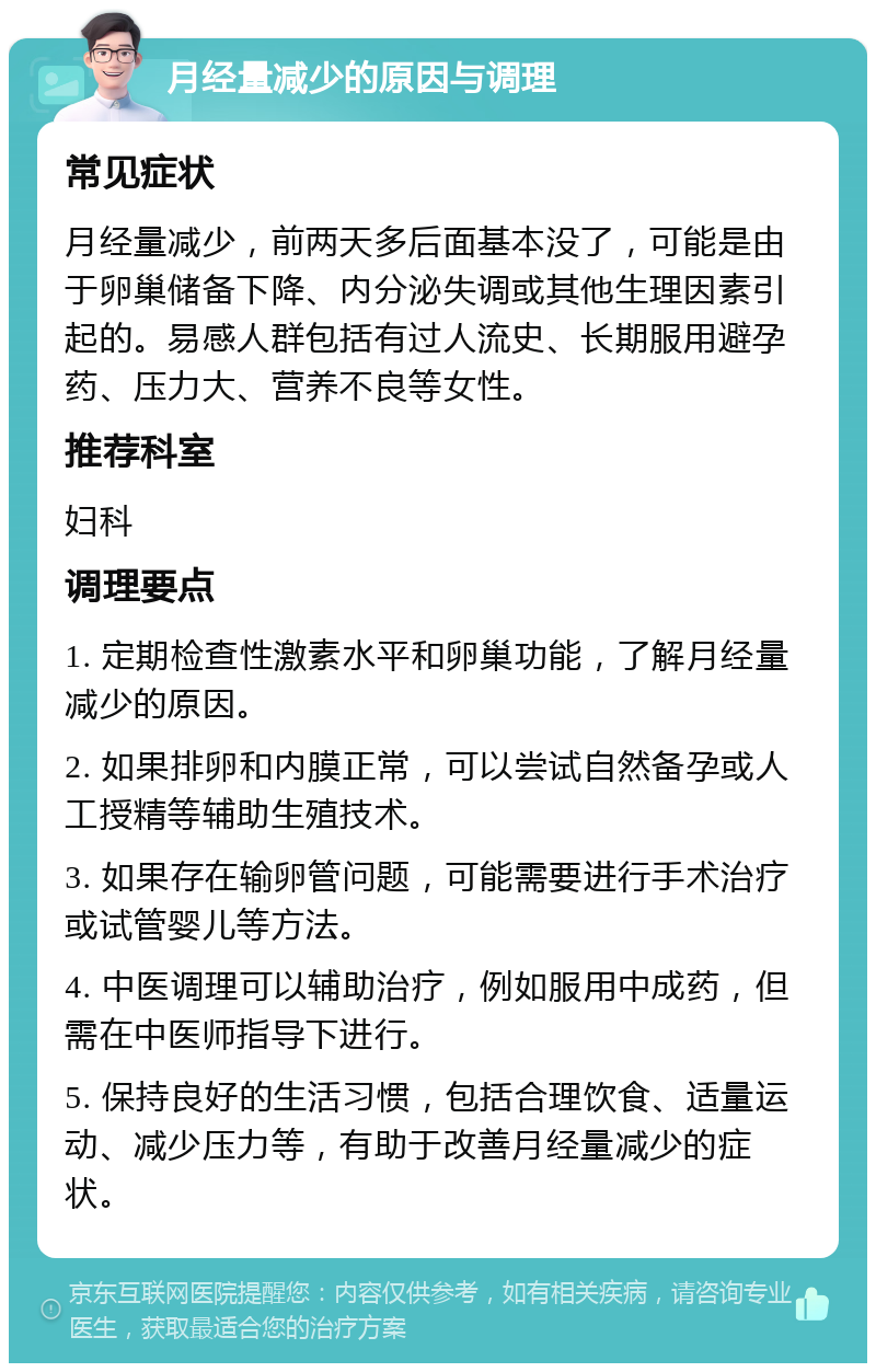 月经量减少的原因与调理 常见症状 月经量减少，前两天多后面基本没了，可能是由于卵巢储备下降、内分泌失调或其他生理因素引起的。易感人群包括有过人流史、长期服用避孕药、压力大、营养不良等女性。 推荐科室 妇科 调理要点 1. 定期检查性激素水平和卵巢功能，了解月经量减少的原因。 2. 如果排卵和内膜正常，可以尝试自然备孕或人工授精等辅助生殖技术。 3. 如果存在输卵管问题，可能需要进行手术治疗或试管婴儿等方法。 4. 中医调理可以辅助治疗，例如服用中成药，但需在中医师指导下进行。 5. 保持良好的生活习惯，包括合理饮食、适量运动、减少压力等，有助于改善月经量减少的症状。