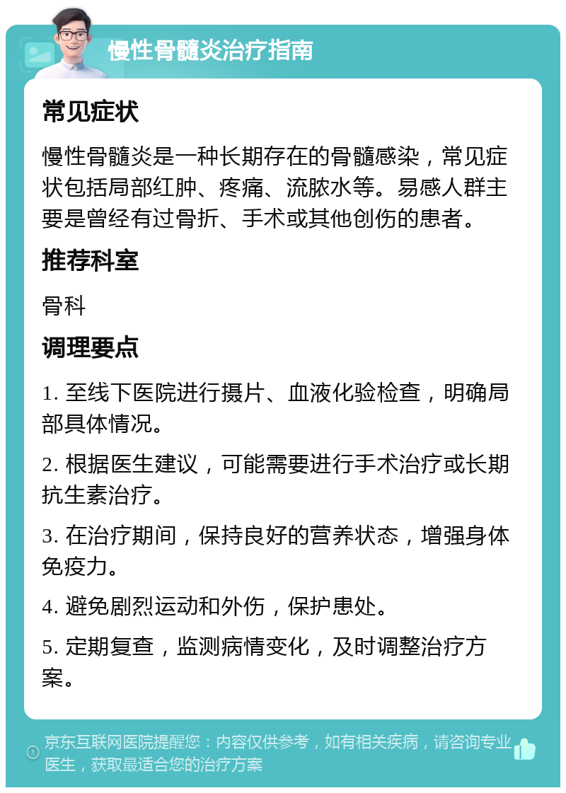 慢性骨髓炎治疗指南 常见症状 慢性骨髓炎是一种长期存在的骨髓感染，常见症状包括局部红肿、疼痛、流脓水等。易感人群主要是曾经有过骨折、手术或其他创伤的患者。 推荐科室 骨科 调理要点 1. 至线下医院进行摄片、血液化验检查，明确局部具体情况。 2. 根据医生建议，可能需要进行手术治疗或长期抗生素治疗。 3. 在治疗期间，保持良好的营养状态，增强身体免疫力。 4. 避免剧烈运动和外伤，保护患处。 5. 定期复查，监测病情变化，及时调整治疗方案。