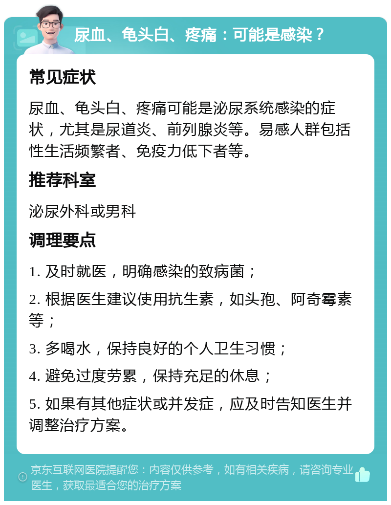 尿血、龟头白、疼痛：可能是感染？ 常见症状 尿血、龟头白、疼痛可能是泌尿系统感染的症状，尤其是尿道炎、前列腺炎等。易感人群包括性生活频繁者、免疫力低下者等。 推荐科室 泌尿外科或男科 调理要点 1. 及时就医，明确感染的致病菌； 2. 根据医生建议使用抗生素，如头孢、阿奇霉素等； 3. 多喝水，保持良好的个人卫生习惯； 4. 避免过度劳累，保持充足的休息； 5. 如果有其他症状或并发症，应及时告知医生并调整治疗方案。