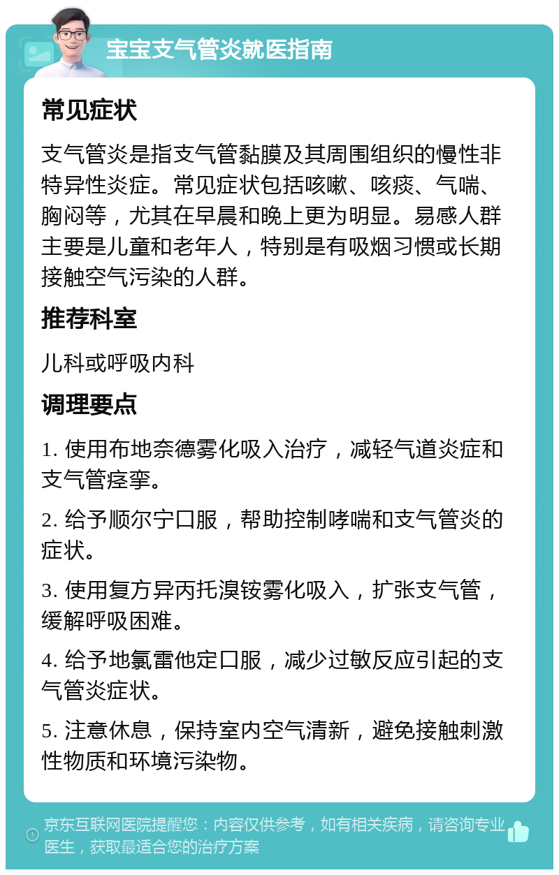 宝宝支气管炎就医指南 常见症状 支气管炎是指支气管黏膜及其周围组织的慢性非特异性炎症。常见症状包括咳嗽、咳痰、气喘、胸闷等，尤其在早晨和晚上更为明显。易感人群主要是儿童和老年人，特别是有吸烟习惯或长期接触空气污染的人群。 推荐科室 儿科或呼吸内科 调理要点 1. 使用布地奈德雾化吸入治疗，减轻气道炎症和支气管痉挛。 2. 给予顺尔宁口服，帮助控制哮喘和支气管炎的症状。 3. 使用复方异丙托溴铵雾化吸入，扩张支气管，缓解呼吸困难。 4. 给予地氯雷他定口服，减少过敏反应引起的支气管炎症状。 5. 注意休息，保持室内空气清新，避免接触刺激性物质和环境污染物。