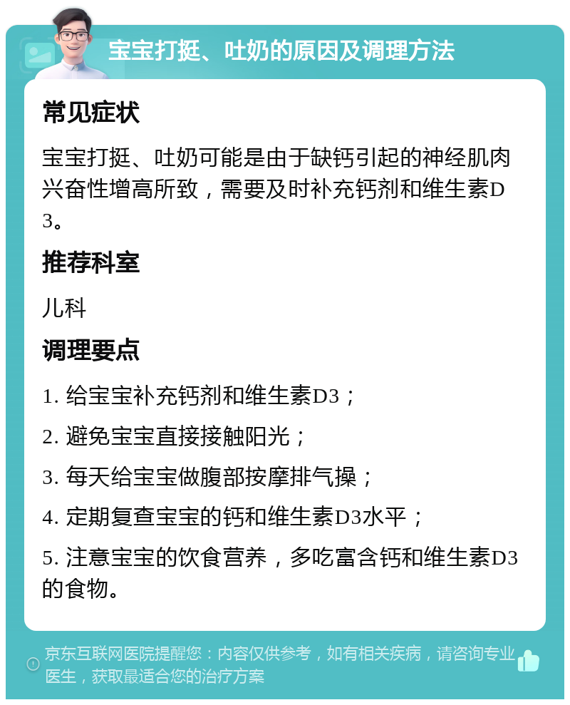 宝宝打挺、吐奶的原因及调理方法 常见症状 宝宝打挺、吐奶可能是由于缺钙引起的神经肌肉兴奋性增高所致，需要及时补充钙剂和维生素D3。 推荐科室 儿科 调理要点 1. 给宝宝补充钙剂和维生素D3； 2. 避免宝宝直接接触阳光； 3. 每天给宝宝做腹部按摩排气操； 4. 定期复查宝宝的钙和维生素D3水平； 5. 注意宝宝的饮食营养，多吃富含钙和维生素D3的食物。