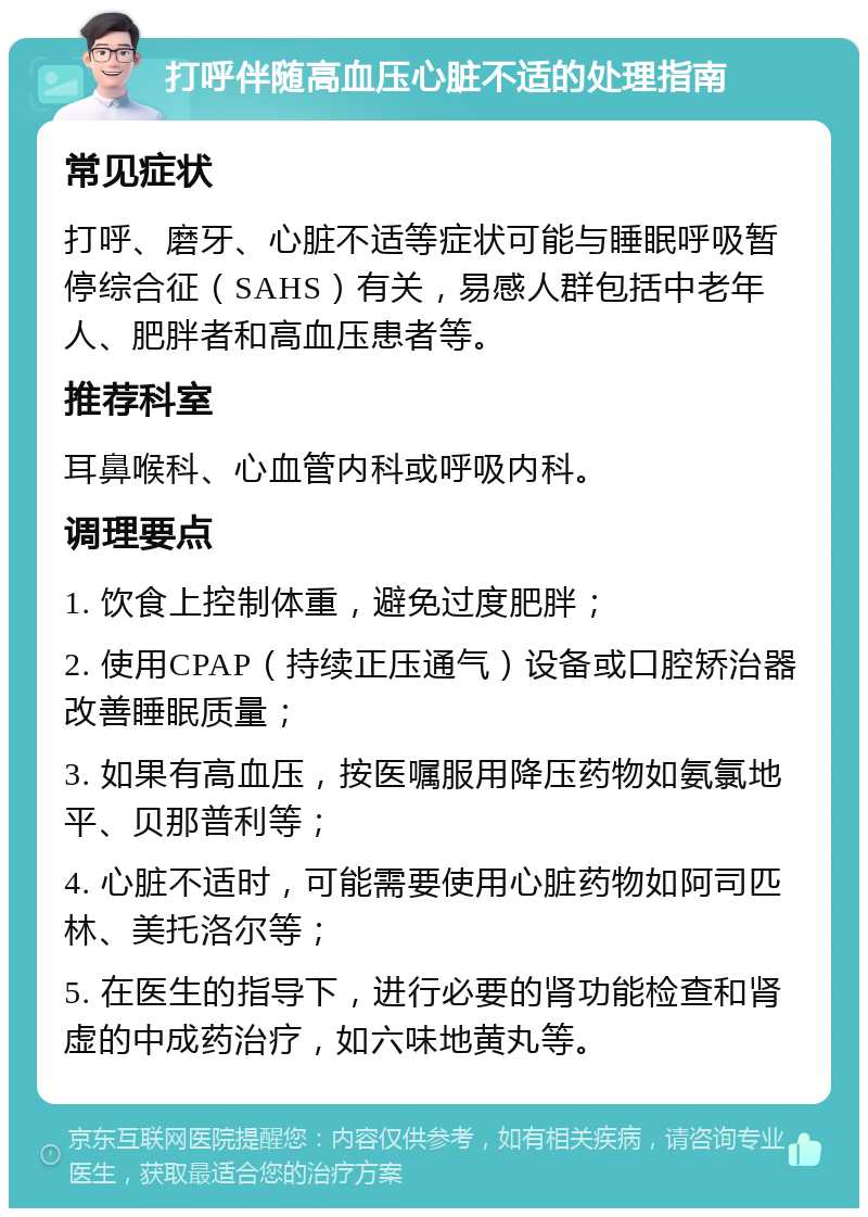 打呼伴随高血压心脏不适的处理指南 常见症状 打呼、磨牙、心脏不适等症状可能与睡眠呼吸暂停综合征（SAHS）有关，易感人群包括中老年人、肥胖者和高血压患者等。 推荐科室 耳鼻喉科、心血管内科或呼吸内科。 调理要点 1. 饮食上控制体重，避免过度肥胖； 2. 使用CPAP（持续正压通气）设备或口腔矫治器改善睡眠质量； 3. 如果有高血压，按医嘱服用降压药物如氨氯地平、贝那普利等； 4. 心脏不适时，可能需要使用心脏药物如阿司匹林、美托洛尔等； 5. 在医生的指导下，进行必要的肾功能检查和肾虚的中成药治疗，如六味地黄丸等。