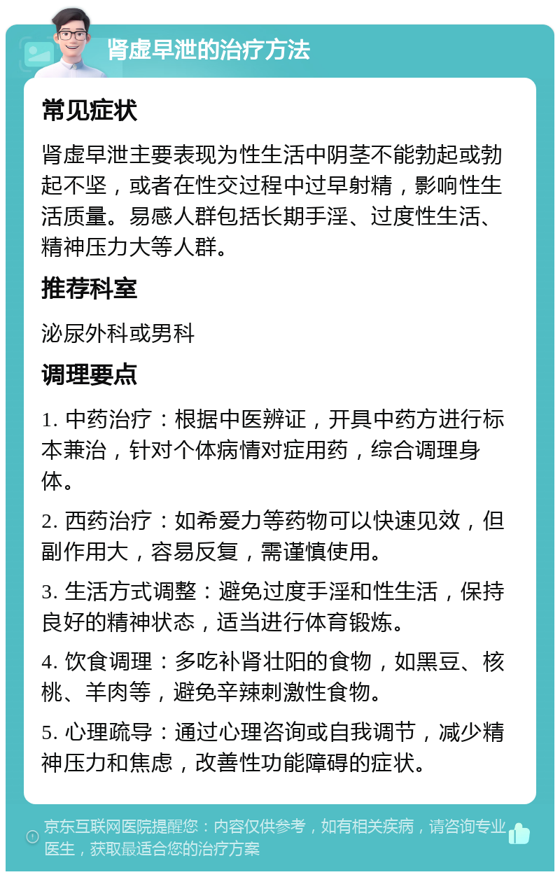 肾虚早泄的治疗方法 常见症状 肾虚早泄主要表现为性生活中阴茎不能勃起或勃起不坚，或者在性交过程中过早射精，影响性生活质量。易感人群包括长期手淫、过度性生活、精神压力大等人群。 推荐科室 泌尿外科或男科 调理要点 1. 中药治疗：根据中医辨证，开具中药方进行标本兼治，针对个体病情对症用药，综合调理身体。 2. 西药治疗：如希爱力等药物可以快速见效，但副作用大，容易反复，需谨慎使用。 3. 生活方式调整：避免过度手淫和性生活，保持良好的精神状态，适当进行体育锻炼。 4. 饮食调理：多吃补肾壮阳的食物，如黑豆、核桃、羊肉等，避免辛辣刺激性食物。 5. 心理疏导：通过心理咨询或自我调节，减少精神压力和焦虑，改善性功能障碍的症状。