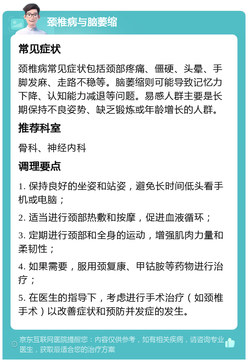 颈椎病与脑萎缩 常见症状 颈椎病常见症状包括颈部疼痛、僵硬、头晕、手脚发麻、走路不稳等。脑萎缩则可能导致记忆力下降、认知能力减退等问题。易感人群主要是长期保持不良姿势、缺乏锻炼或年龄增长的人群。 推荐科室 骨科、神经内科 调理要点 1. 保持良好的坐姿和站姿，避免长时间低头看手机或电脑； 2. 适当进行颈部热敷和按摩，促进血液循环； 3. 定期进行颈部和全身的运动，增强肌肉力量和柔韧性； 4. 如果需要，服用颈复康、甲钴胺等药物进行治疗； 5. 在医生的指导下，考虑进行手术治疗（如颈椎手术）以改善症状和预防并发症的发生。