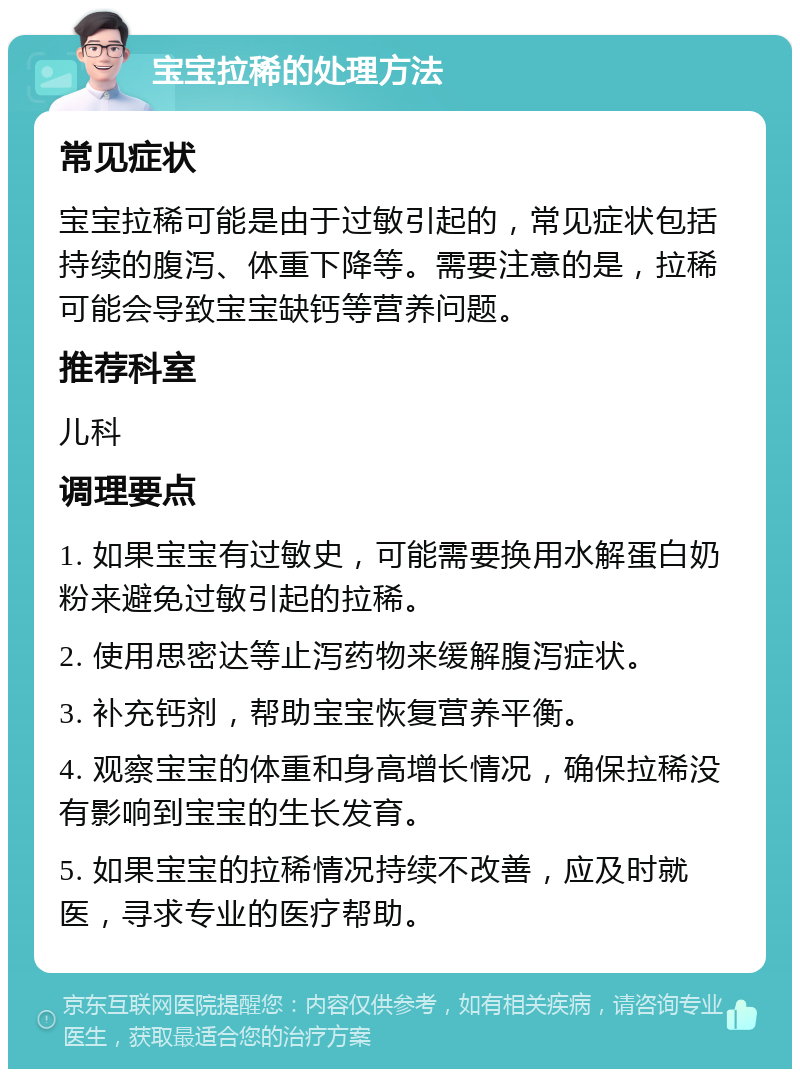 宝宝拉稀的处理方法 常见症状 宝宝拉稀可能是由于过敏引起的，常见症状包括持续的腹泻、体重下降等。需要注意的是，拉稀可能会导致宝宝缺钙等营养问题。 推荐科室 儿科 调理要点 1. 如果宝宝有过敏史，可能需要换用水解蛋白奶粉来避免过敏引起的拉稀。 2. 使用思密达等止泻药物来缓解腹泻症状。 3. 补充钙剂，帮助宝宝恢复营养平衡。 4. 观察宝宝的体重和身高增长情况，确保拉稀没有影响到宝宝的生长发育。 5. 如果宝宝的拉稀情况持续不改善，应及时就医，寻求专业的医疗帮助。