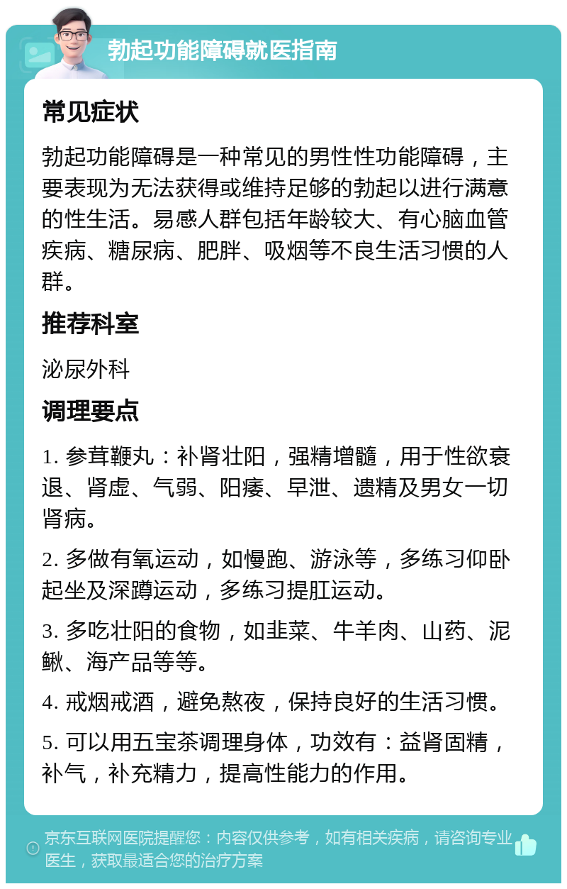 勃起功能障碍就医指南 常见症状 勃起功能障碍是一种常见的男性性功能障碍，主要表现为无法获得或维持足够的勃起以进行满意的性生活。易感人群包括年龄较大、有心脑血管疾病、糖尿病、肥胖、吸烟等不良生活习惯的人群。 推荐科室 泌尿外科 调理要点 1. 参茸鞭丸：补肾壮阳，强精增髓，用于性欲衰退、肾虚、气弱、阳痿、早泄、遗精及男女一切肾病。 2. 多做有氧运动，如慢跑、游泳等，多练习仰卧起坐及深蹲运动，多练习提肛运动。 3. 多吃壮阳的食物，如韭菜、牛羊肉、山药、泥鳅、海产品等等。 4. 戒烟戒酒，避免熬夜，保持良好的生活习惯。 5. 可以用五宝茶调理身体，功效有：益肾固精，补气，补充精力，提高性能力的作用。