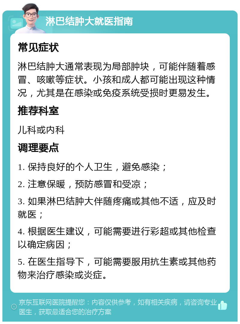 淋巴结肿大就医指南 常见症状 淋巴结肿大通常表现为局部肿块，可能伴随着感冒、咳嗽等症状。小孩和成人都可能出现这种情况，尤其是在感染或免疫系统受损时更易发生。 推荐科室 儿科或内科 调理要点 1. 保持良好的个人卫生，避免感染； 2. 注意保暖，预防感冒和受凉； 3. 如果淋巴结肿大伴随疼痛或其他不适，应及时就医； 4. 根据医生建议，可能需要进行彩超或其他检查以确定病因； 5. 在医生指导下，可能需要服用抗生素或其他药物来治疗感染或炎症。