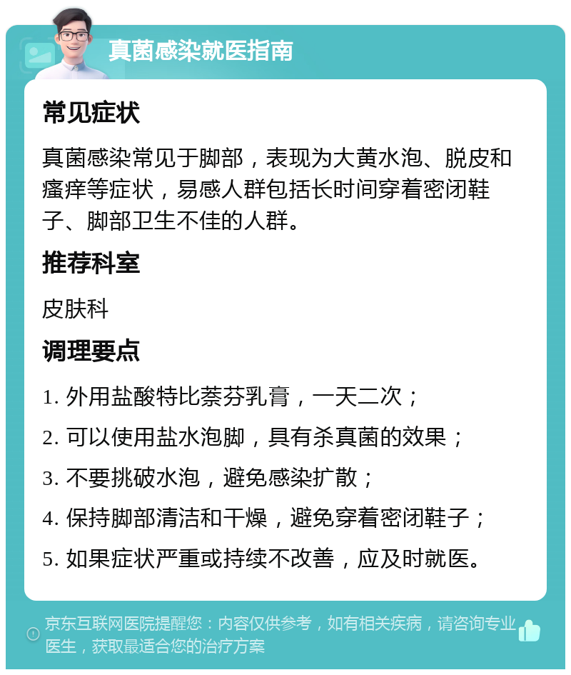 真菌感染就医指南 常见症状 真菌感染常见于脚部，表现为大黄水泡、脱皮和瘙痒等症状，易感人群包括长时间穿着密闭鞋子、脚部卫生不佳的人群。 推荐科室 皮肤科 调理要点 1. 外用盐酸特比萘芬乳膏，一天二次； 2. 可以使用盐水泡脚，具有杀真菌的效果； 3. 不要挑破水泡，避免感染扩散； 4. 保持脚部清洁和干燥，避免穿着密闭鞋子； 5. 如果症状严重或持续不改善，应及时就医。