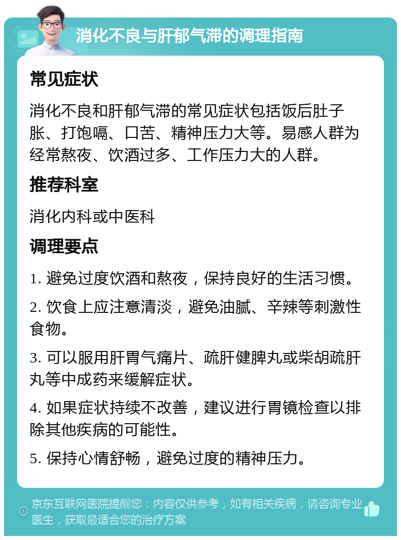 消化不良与肝郁气滞的调理指南 常见症状 消化不良和肝郁气滞的常见症状包括饭后肚子胀、打饱嗝、口苦、精神压力大等。易感人群为经常熬夜、饮酒过多、工作压力大的人群。 推荐科室 消化内科或中医科 调理要点 1. 避免过度饮酒和熬夜，保持良好的生活习惯。 2. 饮食上应注意清淡，避免油腻、辛辣等刺激性食物。 3. 可以服用肝胃气痛片、疏肝健脾丸或柴胡疏肝丸等中成药来缓解症状。 4. 如果症状持续不改善，建议进行胃镜检查以排除其他疾病的可能性。 5. 保持心情舒畅，避免过度的精神压力。