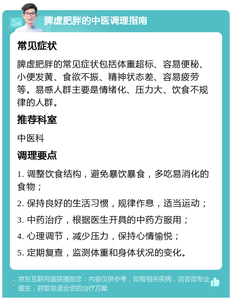 脾虚肥胖的中医调理指南 常见症状 脾虚肥胖的常见症状包括体重超标、容易便秘、小便发黄、食欲不振、精神状态差、容易疲劳等。易感人群主要是情绪化、压力大、饮食不规律的人群。 推荐科室 中医科 调理要点 1. 调整饮食结构，避免暴饮暴食，多吃易消化的食物； 2. 保持良好的生活习惯，规律作息，适当运动； 3. 中药治疗，根据医生开具的中药方服用； 4. 心理调节，减少压力，保持心情愉悦； 5. 定期复查，监测体重和身体状况的变化。