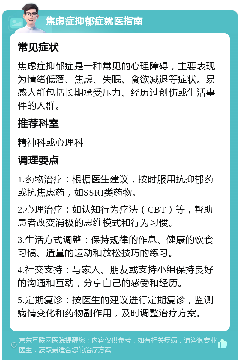 焦虑症抑郁症就医指南 常见症状 焦虑症抑郁症是一种常见的心理障碍，主要表现为情绪低落、焦虑、失眠、食欲减退等症状。易感人群包括长期承受压力、经历过创伤或生活事件的人群。 推荐科室 精神科或心理科 调理要点 1.药物治疗：根据医生建议，按时服用抗抑郁药或抗焦虑药，如SSRI类药物。 2.心理治疗：如认知行为疗法（CBT）等，帮助患者改变消极的思维模式和行为习惯。 3.生活方式调整：保持规律的作息、健康的饮食习惯、适量的运动和放松技巧的练习。 4.社交支持：与家人、朋友或支持小组保持良好的沟通和互动，分享自己的感受和经历。 5.定期复诊：按医生的建议进行定期复诊，监测病情变化和药物副作用，及时调整治疗方案。