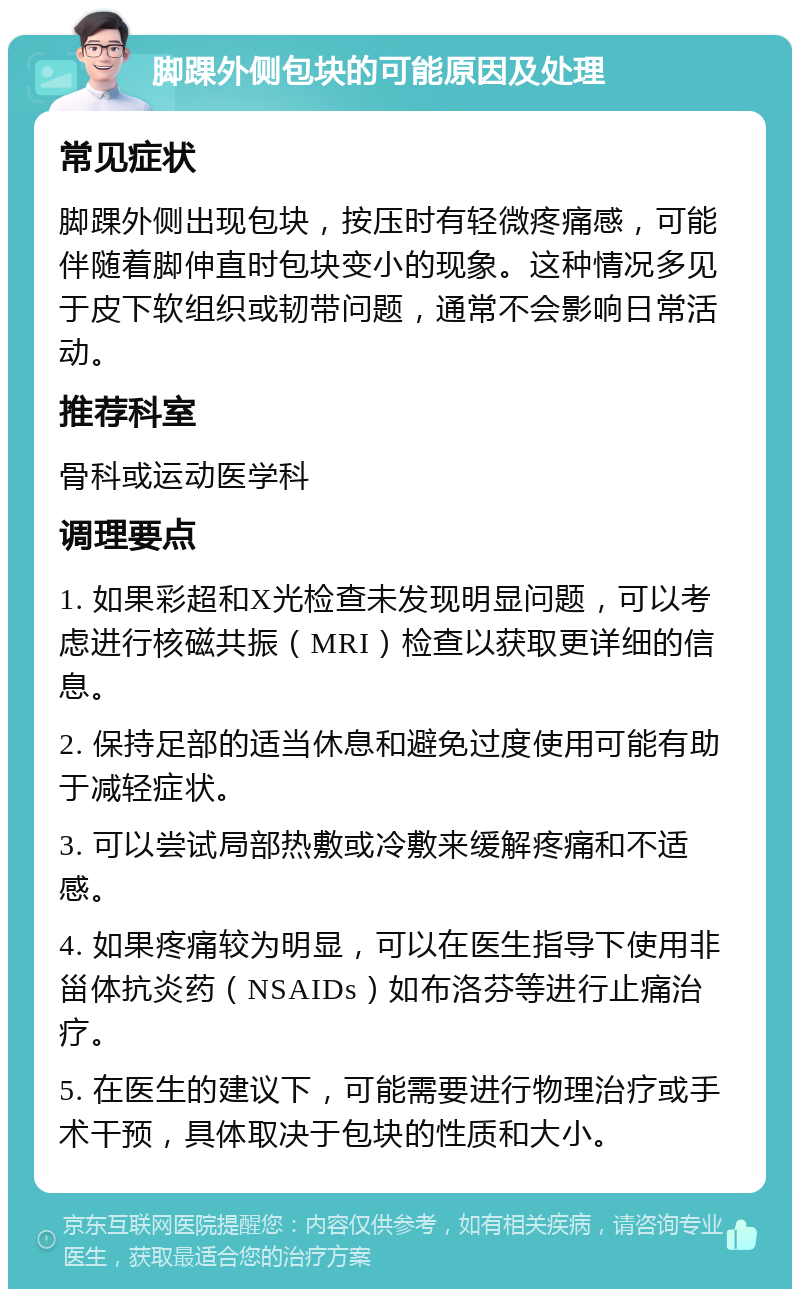 脚踝外侧包块的可能原因及处理 常见症状 脚踝外侧出现包块，按压时有轻微疼痛感，可能伴随着脚伸直时包块变小的现象。这种情况多见于皮下软组织或韧带问题，通常不会影响日常活动。 推荐科室 骨科或运动医学科 调理要点 1. 如果彩超和X光检查未发现明显问题，可以考虑进行核磁共振（MRI）检查以获取更详细的信息。 2. 保持足部的适当休息和避免过度使用可能有助于减轻症状。 3. 可以尝试局部热敷或冷敷来缓解疼痛和不适感。 4. 如果疼痛较为明显，可以在医生指导下使用非甾体抗炎药（NSAIDs）如布洛芬等进行止痛治疗。 5. 在医生的建议下，可能需要进行物理治疗或手术干预，具体取决于包块的性质和大小。