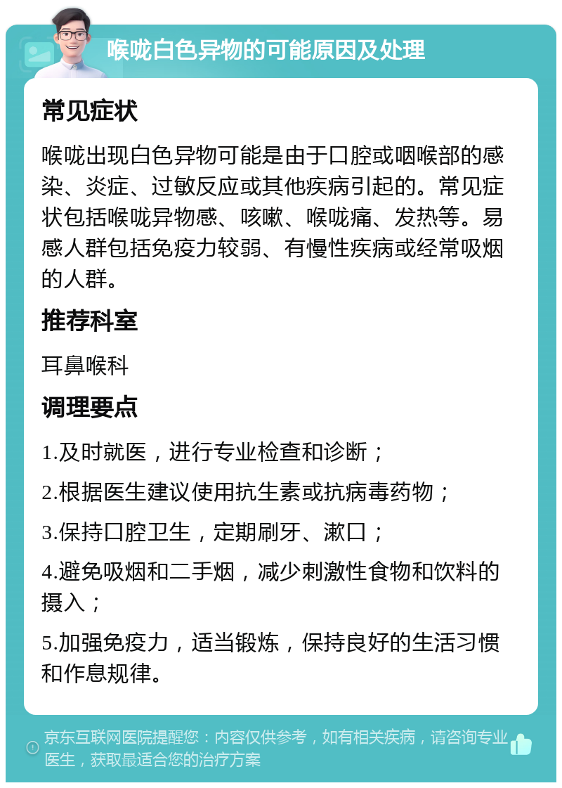 喉咙白色异物的可能原因及处理 常见症状 喉咙出现白色异物可能是由于口腔或咽喉部的感染、炎症、过敏反应或其他疾病引起的。常见症状包括喉咙异物感、咳嗽、喉咙痛、发热等。易感人群包括免疫力较弱、有慢性疾病或经常吸烟的人群。 推荐科室 耳鼻喉科 调理要点 1.及时就医，进行专业检查和诊断； 2.根据医生建议使用抗生素或抗病毒药物； 3.保持口腔卫生，定期刷牙、漱口； 4.避免吸烟和二手烟，减少刺激性食物和饮料的摄入； 5.加强免疫力，适当锻炼，保持良好的生活习惯和作息规律。