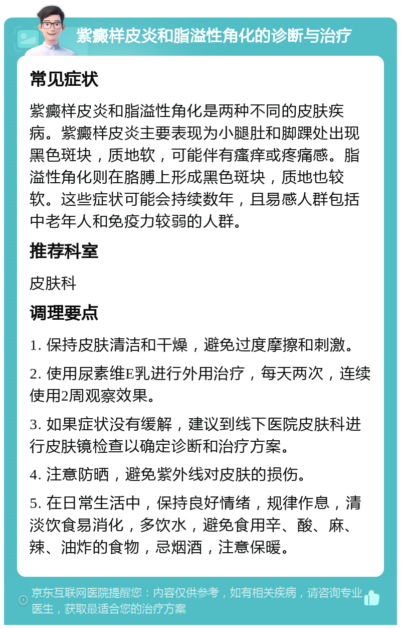 紫癜样皮炎和脂溢性角化的诊断与治疗 常见症状 紫癜样皮炎和脂溢性角化是两种不同的皮肤疾病。紫癜样皮炎主要表现为小腿肚和脚踝处出现黑色斑块，质地软，可能伴有瘙痒或疼痛感。脂溢性角化则在胳膊上形成黑色斑块，质地也较软。这些症状可能会持续数年，且易感人群包括中老年人和免疫力较弱的人群。 推荐科室 皮肤科 调理要点 1. 保持皮肤清洁和干燥，避免过度摩擦和刺激。 2. 使用尿素维E乳进行外用治疗，每天两次，连续使用2周观察效果。 3. 如果症状没有缓解，建议到线下医院皮肤科进行皮肤镜检查以确定诊断和治疗方案。 4. 注意防晒，避免紫外线对皮肤的损伤。 5. 在日常生活中，保持良好情绪，规律作息，清淡饮食易消化，多饮水，避免食用辛、酸、麻、辣、油炸的食物，忌烟酒，注意保暖。