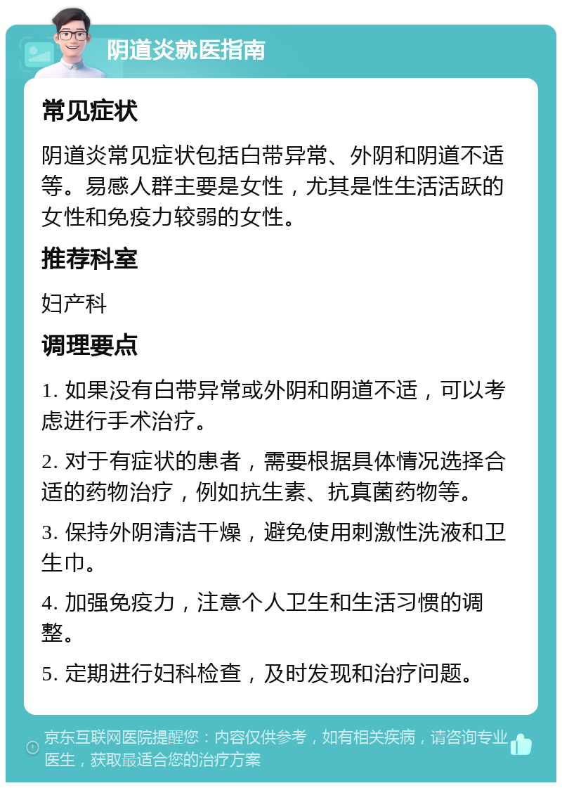 阴道炎就医指南 常见症状 阴道炎常见症状包括白带异常、外阴和阴道不适等。易感人群主要是女性，尤其是性生活活跃的女性和免疫力较弱的女性。 推荐科室 妇产科 调理要点 1. 如果没有白带异常或外阴和阴道不适，可以考虑进行手术治疗。 2. 对于有症状的患者，需要根据具体情况选择合适的药物治疗，例如抗生素、抗真菌药物等。 3. 保持外阴清洁干燥，避免使用刺激性洗液和卫生巾。 4. 加强免疫力，注意个人卫生和生活习惯的调整。 5. 定期进行妇科检查，及时发现和治疗问题。