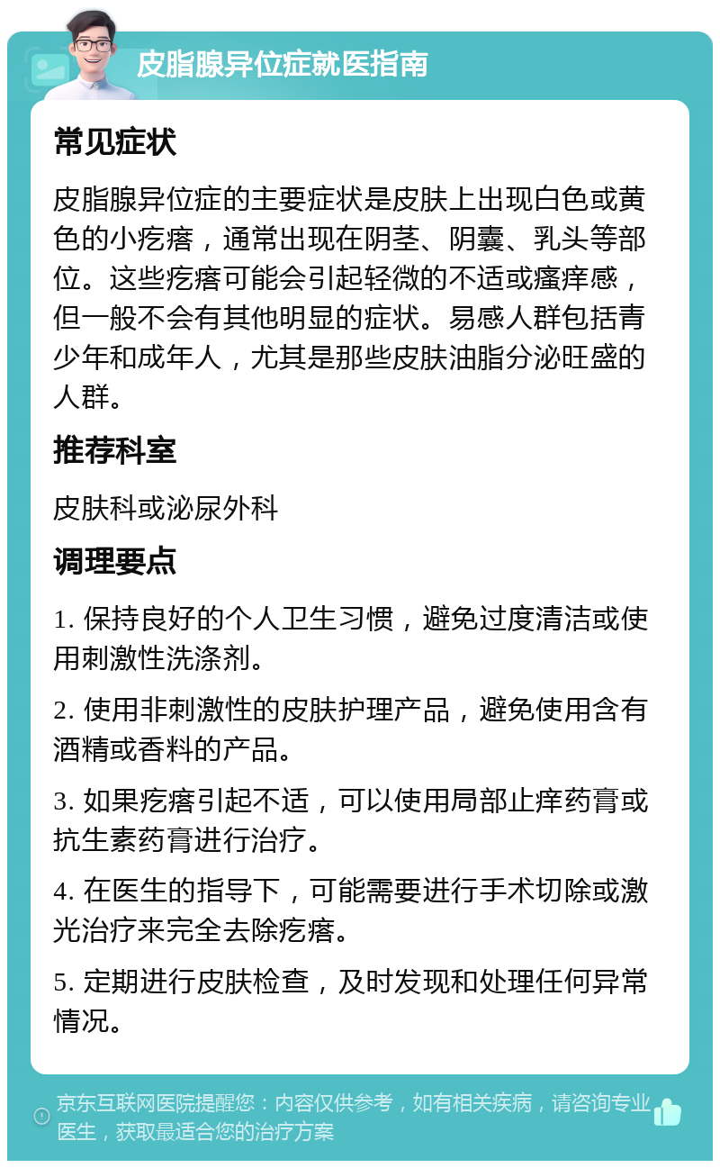 皮脂腺异位症就医指南 常见症状 皮脂腺异位症的主要症状是皮肤上出现白色或黄色的小疙瘩，通常出现在阴茎、阴囊、乳头等部位。这些疙瘩可能会引起轻微的不适或瘙痒感，但一般不会有其他明显的症状。易感人群包括青少年和成年人，尤其是那些皮肤油脂分泌旺盛的人群。 推荐科室 皮肤科或泌尿外科 调理要点 1. 保持良好的个人卫生习惯，避免过度清洁或使用刺激性洗涤剂。 2. 使用非刺激性的皮肤护理产品，避免使用含有酒精或香料的产品。 3. 如果疙瘩引起不适，可以使用局部止痒药膏或抗生素药膏进行治疗。 4. 在医生的指导下，可能需要进行手术切除或激光治疗来完全去除疙瘩。 5. 定期进行皮肤检查，及时发现和处理任何异常情况。