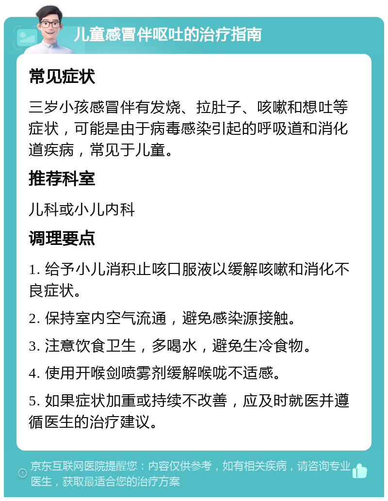 儿童感冒伴呕吐的治疗指南 常见症状 三岁小孩感冒伴有发烧、拉肚子、咳嗽和想吐等症状，可能是由于病毒感染引起的呼吸道和消化道疾病，常见于儿童。 推荐科室 儿科或小儿内科 调理要点 1. 给予小儿消积止咳口服液以缓解咳嗽和消化不良症状。 2. 保持室内空气流通，避免感染源接触。 3. 注意饮食卫生，多喝水，避免生冷食物。 4. 使用开喉剑喷雾剂缓解喉咙不适感。 5. 如果症状加重或持续不改善，应及时就医并遵循医生的治疗建议。