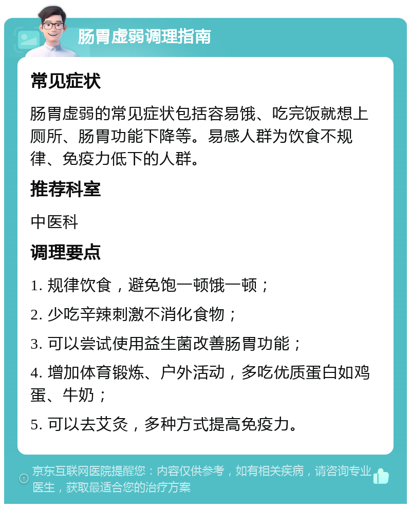 肠胃虚弱调理指南 常见症状 肠胃虚弱的常见症状包括容易饿、吃完饭就想上厕所、肠胃功能下降等。易感人群为饮食不规律、免疫力低下的人群。 推荐科室 中医科 调理要点 1. 规律饮食，避免饱一顿饿一顿； 2. 少吃辛辣刺激不消化食物； 3. 可以尝试使用益生菌改善肠胃功能； 4. 增加体育锻炼、户外活动，多吃优质蛋白如鸡蛋、牛奶； 5. 可以去艾灸，多种方式提高免疫力。