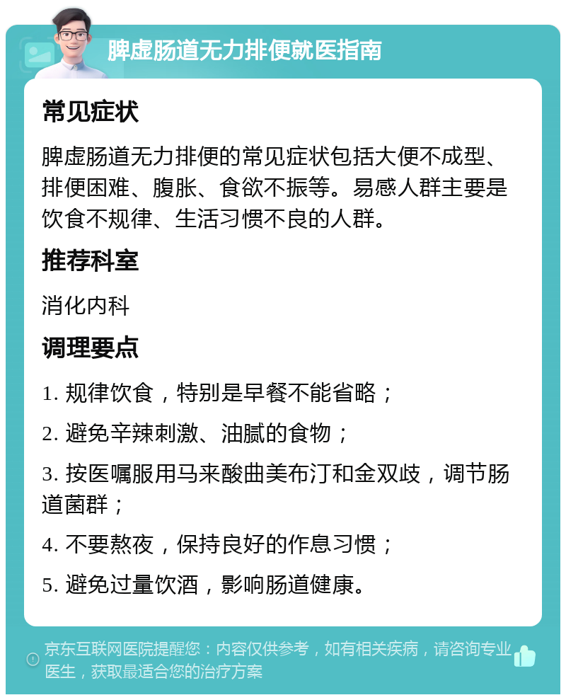 脾虚肠道无力排便就医指南 常见症状 脾虚肠道无力排便的常见症状包括大便不成型、排便困难、腹胀、食欲不振等。易感人群主要是饮食不规律、生活习惯不良的人群。 推荐科室 消化内科 调理要点 1. 规律饮食，特别是早餐不能省略； 2. 避免辛辣刺激、油腻的食物； 3. 按医嘱服用马来酸曲美布汀和金双歧，调节肠道菌群； 4. 不要熬夜，保持良好的作息习惯； 5. 避免过量饮酒，影响肠道健康。