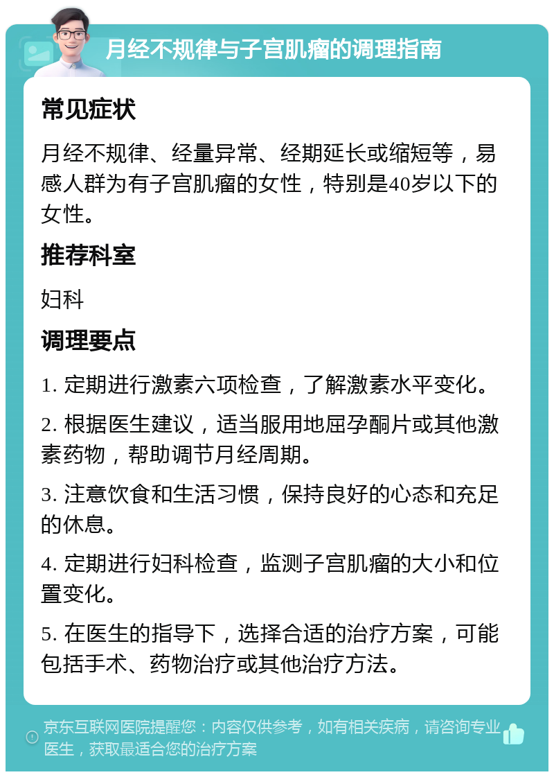 月经不规律与子宫肌瘤的调理指南 常见症状 月经不规律、经量异常、经期延长或缩短等，易感人群为有子宫肌瘤的女性，特别是40岁以下的女性。 推荐科室 妇科 调理要点 1. 定期进行激素六项检查，了解激素水平变化。 2. 根据医生建议，适当服用地屈孕酮片或其他激素药物，帮助调节月经周期。 3. 注意饮食和生活习惯，保持良好的心态和充足的休息。 4. 定期进行妇科检查，监测子宫肌瘤的大小和位置变化。 5. 在医生的指导下，选择合适的治疗方案，可能包括手术、药物治疗或其他治疗方法。