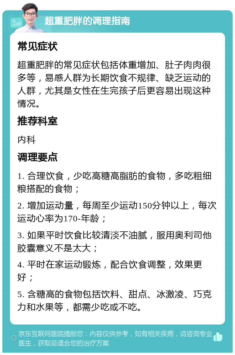 超重肥胖的调理指南 常见症状 超重肥胖的常见症状包括体重增加、肚子肉肉很多等，易感人群为长期饮食不规律、缺乏运动的人群，尤其是女性在生完孩子后更容易出现这种情况。 推荐科室 内科 调理要点 1. 合理饮食，少吃高糖高脂肪的食物，多吃粗细粮搭配的食物； 2. 增加运动量，每周至少运动150分钟以上，每次运动心率为170-年龄； 3. 如果平时饮食比较清淡不油腻，服用奥利司他胶囊意义不是太大； 4. 平时在家运动锻炼，配合饮食调整，效果更好； 5. 含糖高的食物包括饮料、甜点、冰激凌、巧克力和水果等，都需少吃或不吃。