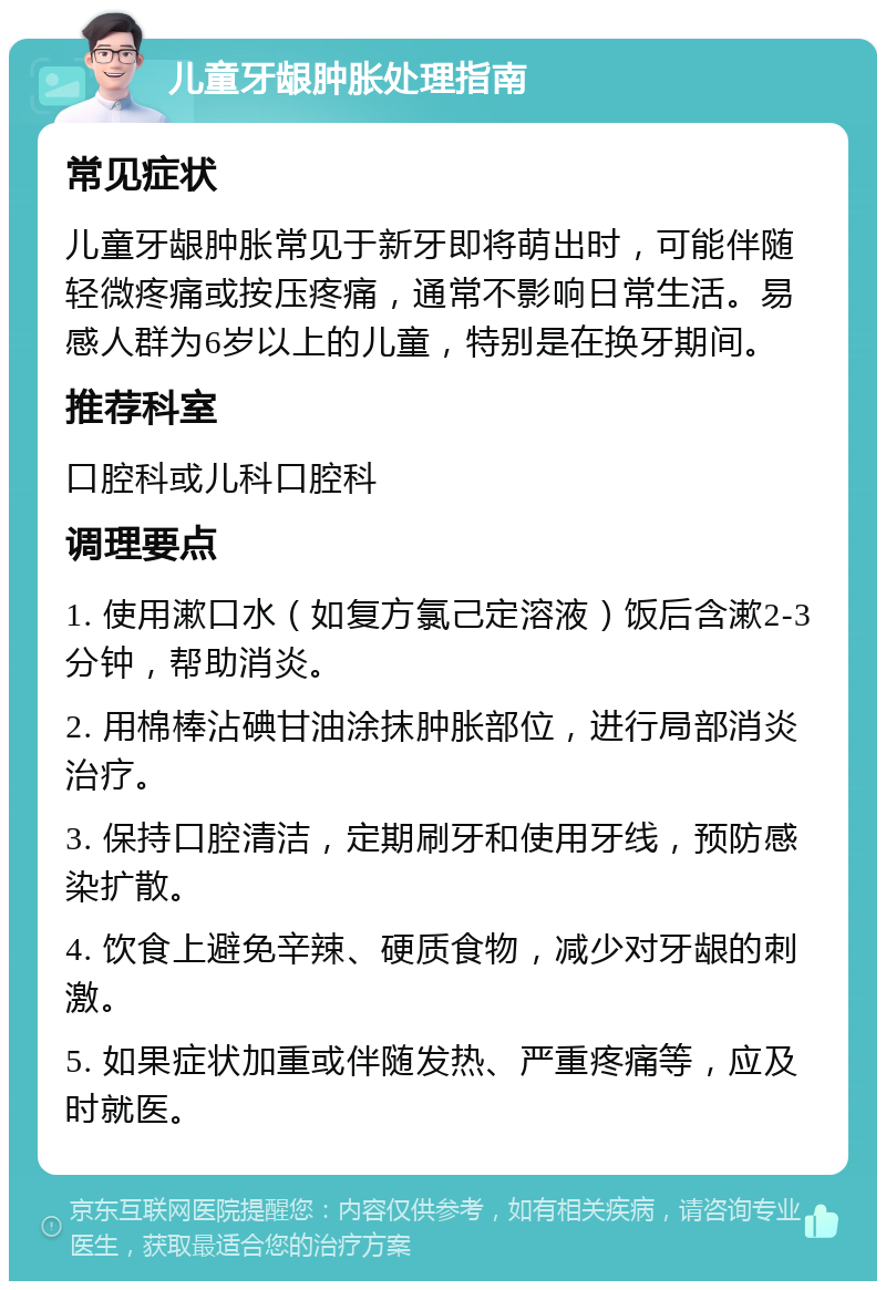 儿童牙龈肿胀处理指南 常见症状 儿童牙龈肿胀常见于新牙即将萌出时，可能伴随轻微疼痛或按压疼痛，通常不影响日常生活。易感人群为6岁以上的儿童，特别是在换牙期间。 推荐科室 口腔科或儿科口腔科 调理要点 1. 使用漱口水（如复方氯己定溶液）饭后含漱2-3分钟，帮助消炎。 2. 用棉棒沾碘甘油涂抹肿胀部位，进行局部消炎治疗。 3. 保持口腔清洁，定期刷牙和使用牙线，预防感染扩散。 4. 饮食上避免辛辣、硬质食物，减少对牙龈的刺激。 5. 如果症状加重或伴随发热、严重疼痛等，应及时就医。