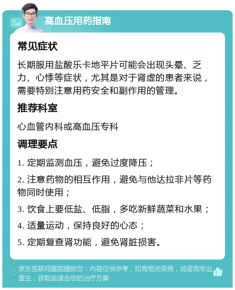 高血压用药指南 常见症状 长期服用盐酸乐卡地平片可能会出现头晕、乏力、心悸等症状，尤其是对于肾虚的患者来说，需要特别注意用药安全和副作用的管理。 推荐科室 心血管内科或高血压专科 调理要点 1. 定期监测血压，避免过度降压； 2. 注意药物的相互作用，避免与他达拉非片等药物同时使用； 3. 饮食上要低盐、低脂，多吃新鲜蔬菜和水果； 4. 适量运动，保持良好的心态； 5. 定期复查肾功能，避免肾脏损害。