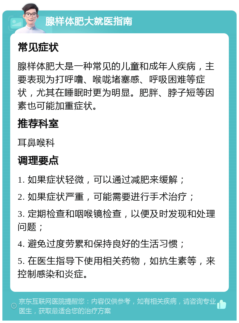 腺样体肥大就医指南 常见症状 腺样体肥大是一种常见的儿童和成年人疾病，主要表现为打呼噜、喉咙堵塞感、呼吸困难等症状，尤其在睡眠时更为明显。肥胖、脖子短等因素也可能加重症状。 推荐科室 耳鼻喉科 调理要点 1. 如果症状轻微，可以通过减肥来缓解； 2. 如果症状严重，可能需要进行手术治疗； 3. 定期检查和咽喉镜检查，以便及时发现和处理问题； 4. 避免过度劳累和保持良好的生活习惯； 5. 在医生指导下使用相关药物，如抗生素等，来控制感染和炎症。