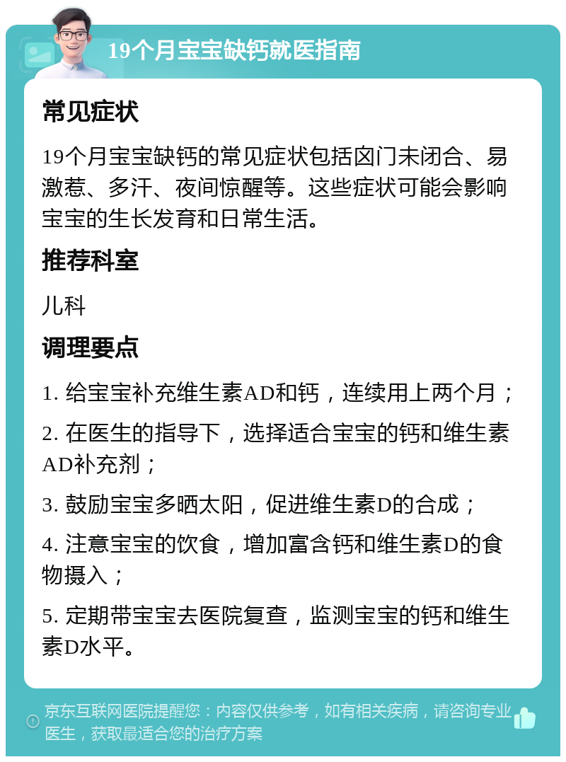 19个月宝宝缺钙就医指南 常见症状 19个月宝宝缺钙的常见症状包括囟门未闭合、易激惹、多汗、夜间惊醒等。这些症状可能会影响宝宝的生长发育和日常生活。 推荐科室 儿科 调理要点 1. 给宝宝补充维生素AD和钙，连续用上两个月； 2. 在医生的指导下，选择适合宝宝的钙和维生素AD补充剂； 3. 鼓励宝宝多晒太阳，促进维生素D的合成； 4. 注意宝宝的饮食，增加富含钙和维生素D的食物摄入； 5. 定期带宝宝去医院复查，监测宝宝的钙和维生素D水平。