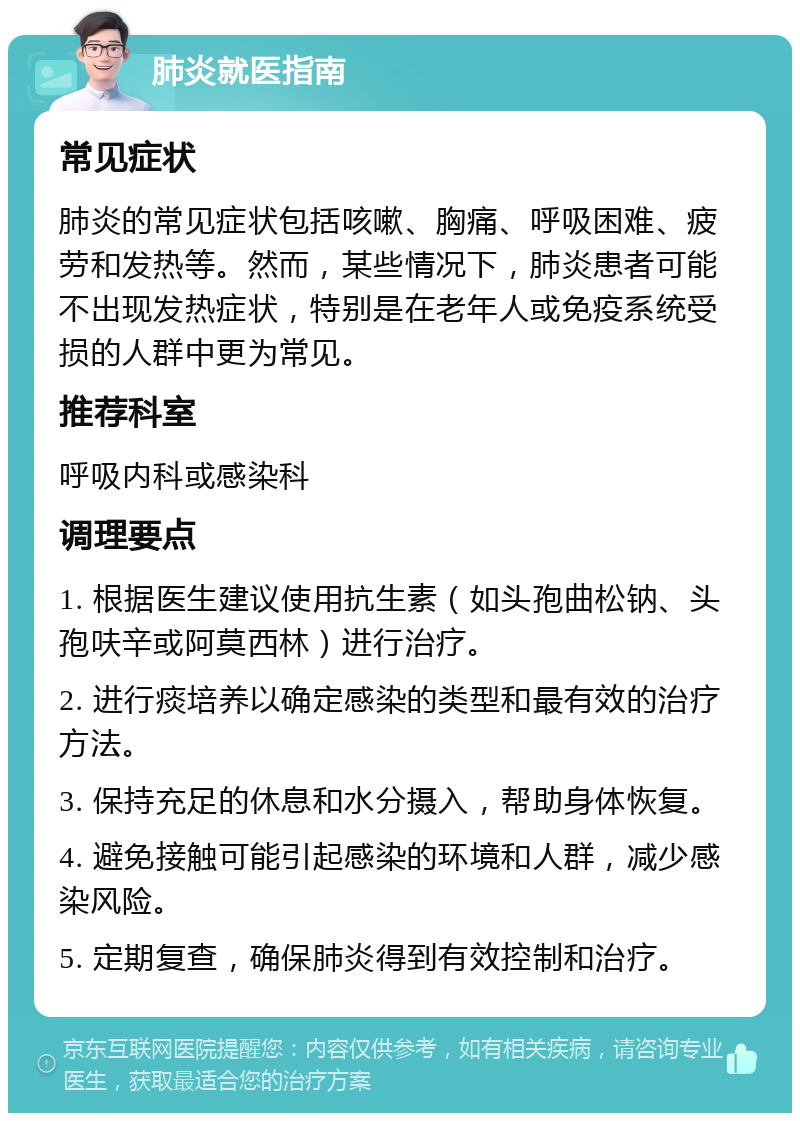 肺炎就医指南 常见症状 肺炎的常见症状包括咳嗽、胸痛、呼吸困难、疲劳和发热等。然而，某些情况下，肺炎患者可能不出现发热症状，特别是在老年人或免疫系统受损的人群中更为常见。 推荐科室 呼吸内科或感染科 调理要点 1. 根据医生建议使用抗生素（如头孢曲松钠、头孢呋辛或阿莫西林）进行治疗。 2. 进行痰培养以确定感染的类型和最有效的治疗方法。 3. 保持充足的休息和水分摄入，帮助身体恢复。 4. 避免接触可能引起感染的环境和人群，减少感染风险。 5. 定期复查，确保肺炎得到有效控制和治疗。