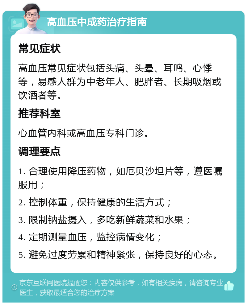 高血压中成药治疗指南 常见症状 高血压常见症状包括头痛、头晕、耳鸣、心悸等，易感人群为中老年人、肥胖者、长期吸烟或饮酒者等。 推荐科室 心血管内科或高血压专科门诊。 调理要点 1. 合理使用降压药物，如厄贝沙坦片等，遵医嘱服用； 2. 控制体重，保持健康的生活方式； 3. 限制钠盐摄入，多吃新鲜蔬菜和水果； 4. 定期测量血压，监控病情变化； 5. 避免过度劳累和精神紧张，保持良好的心态。