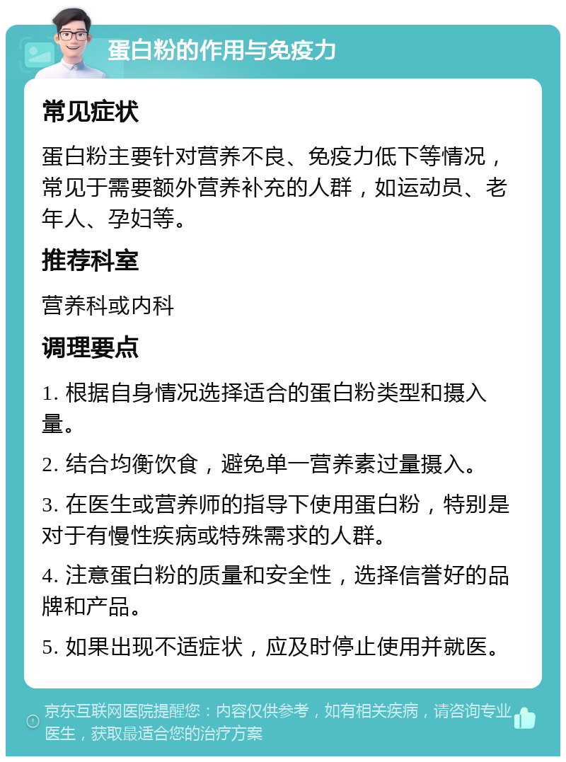 蛋白粉的作用与免疫力 常见症状 蛋白粉主要针对营养不良、免疫力低下等情况，常见于需要额外营养补充的人群，如运动员、老年人、孕妇等。 推荐科室 营养科或内科 调理要点 1. 根据自身情况选择适合的蛋白粉类型和摄入量。 2. 结合均衡饮食，避免单一营养素过量摄入。 3. 在医生或营养师的指导下使用蛋白粉，特别是对于有慢性疾病或特殊需求的人群。 4. 注意蛋白粉的质量和安全性，选择信誉好的品牌和产品。 5. 如果出现不适症状，应及时停止使用并就医。