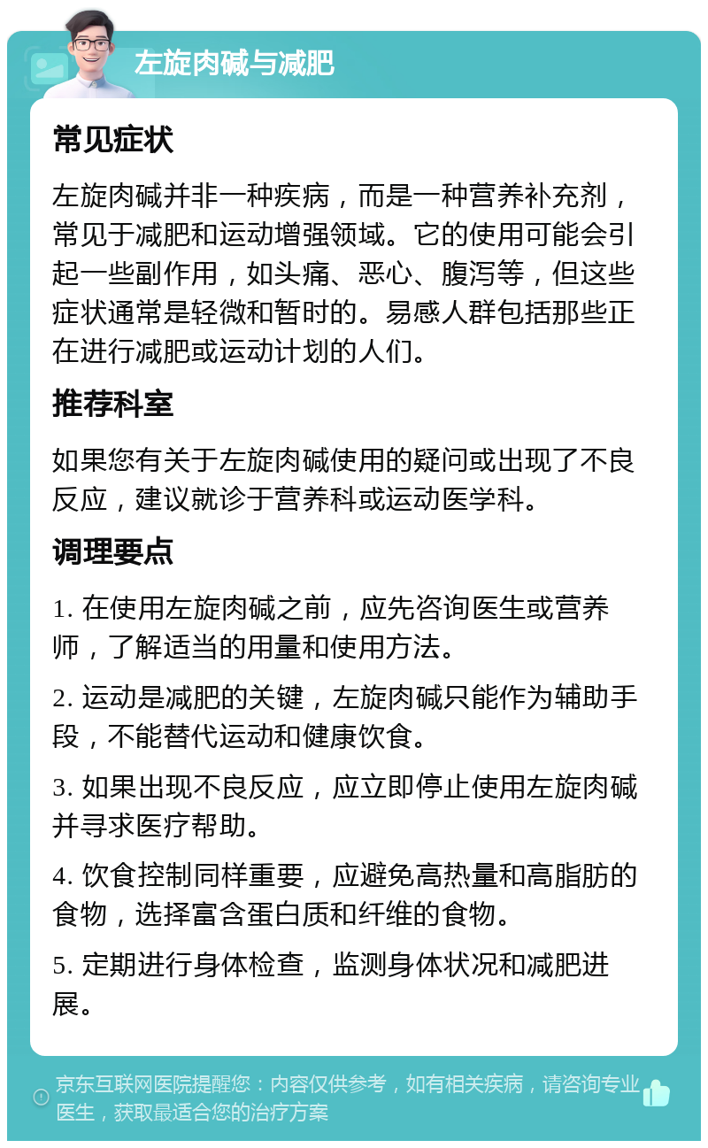 左旋肉碱与减肥 常见症状 左旋肉碱并非一种疾病，而是一种营养补充剂，常见于减肥和运动增强领域。它的使用可能会引起一些副作用，如头痛、恶心、腹泻等，但这些症状通常是轻微和暂时的。易感人群包括那些正在进行减肥或运动计划的人们。 推荐科室 如果您有关于左旋肉碱使用的疑问或出现了不良反应，建议就诊于营养科或运动医学科。 调理要点 1. 在使用左旋肉碱之前，应先咨询医生或营养师，了解适当的用量和使用方法。 2. 运动是减肥的关键，左旋肉碱只能作为辅助手段，不能替代运动和健康饮食。 3. 如果出现不良反应，应立即停止使用左旋肉碱并寻求医疗帮助。 4. 饮食控制同样重要，应避免高热量和高脂肪的食物，选择富含蛋白质和纤维的食物。 5. 定期进行身体检查，监测身体状况和减肥进展。