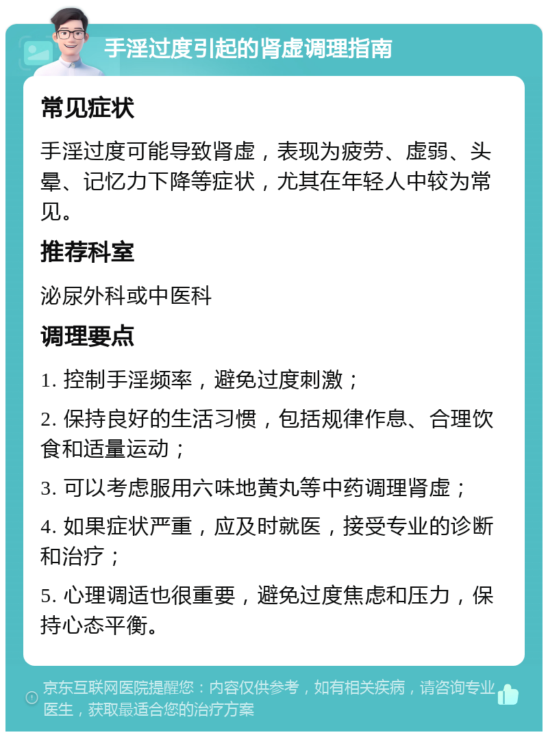 手淫过度引起的肾虚调理指南 常见症状 手淫过度可能导致肾虚，表现为疲劳、虚弱、头晕、记忆力下降等症状，尤其在年轻人中较为常见。 推荐科室 泌尿外科或中医科 调理要点 1. 控制手淫频率，避免过度刺激； 2. 保持良好的生活习惯，包括规律作息、合理饮食和适量运动； 3. 可以考虑服用六味地黄丸等中药调理肾虚； 4. 如果症状严重，应及时就医，接受专业的诊断和治疗； 5. 心理调适也很重要，避免过度焦虑和压力，保持心态平衡。