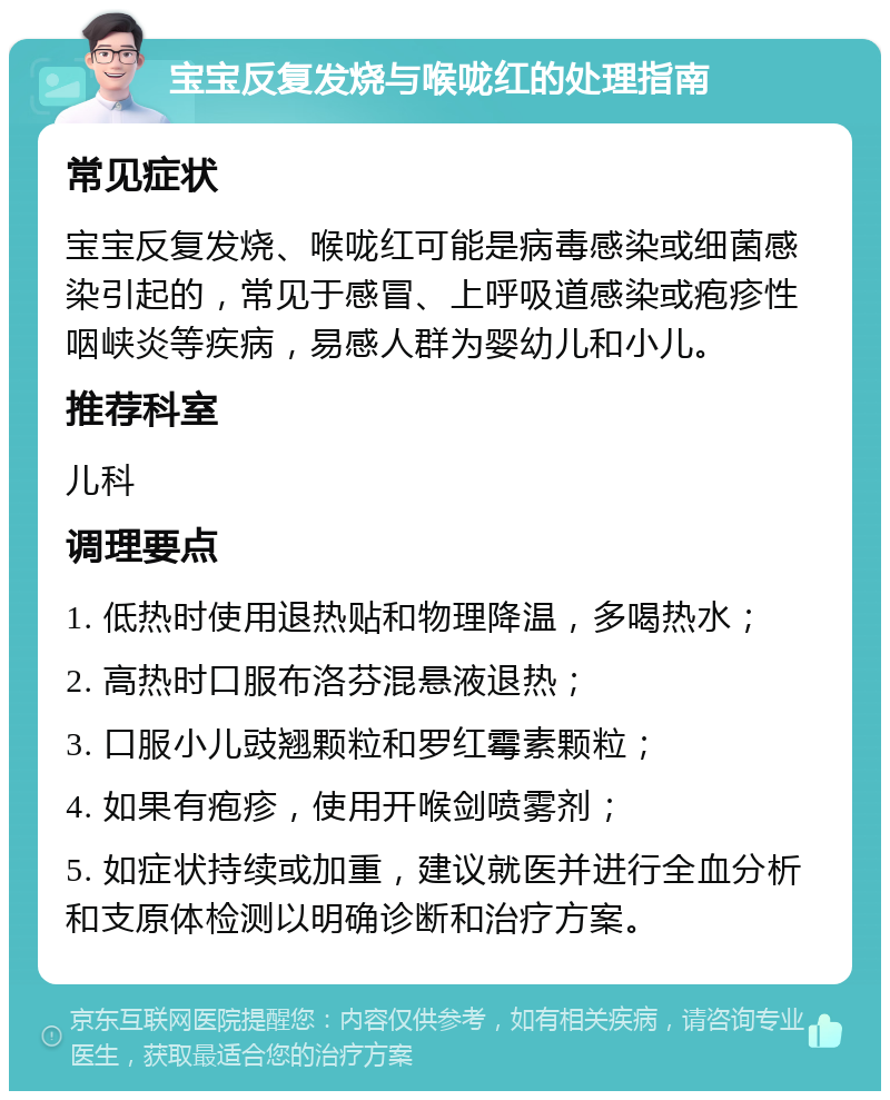 宝宝反复发烧与喉咙红的处理指南 常见症状 宝宝反复发烧、喉咙红可能是病毒感染或细菌感染引起的，常见于感冒、上呼吸道感染或疱疹性咽峡炎等疾病，易感人群为婴幼儿和小儿。 推荐科室 儿科 调理要点 1. 低热时使用退热贴和物理降温，多喝热水； 2. 高热时口服布洛芬混悬液退热； 3. 口服小儿豉翘颗粒和罗红霉素颗粒； 4. 如果有疱疹，使用开喉剑喷雾剂； 5. 如症状持续或加重，建议就医并进行全血分析和支原体检测以明确诊断和治疗方案。