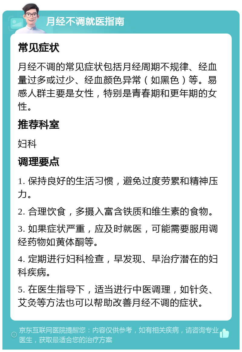 月经不调就医指南 常见症状 月经不调的常见症状包括月经周期不规律、经血量过多或过少、经血颜色异常（如黑色）等。易感人群主要是女性，特别是青春期和更年期的女性。 推荐科室 妇科 调理要点 1. 保持良好的生活习惯，避免过度劳累和精神压力。 2. 合理饮食，多摄入富含铁质和维生素的食物。 3. 如果症状严重，应及时就医，可能需要服用调经药物如黄体酮等。 4. 定期进行妇科检查，早发现、早治疗潜在的妇科疾病。 5. 在医生指导下，适当进行中医调理，如针灸、艾灸等方法也可以帮助改善月经不调的症状。