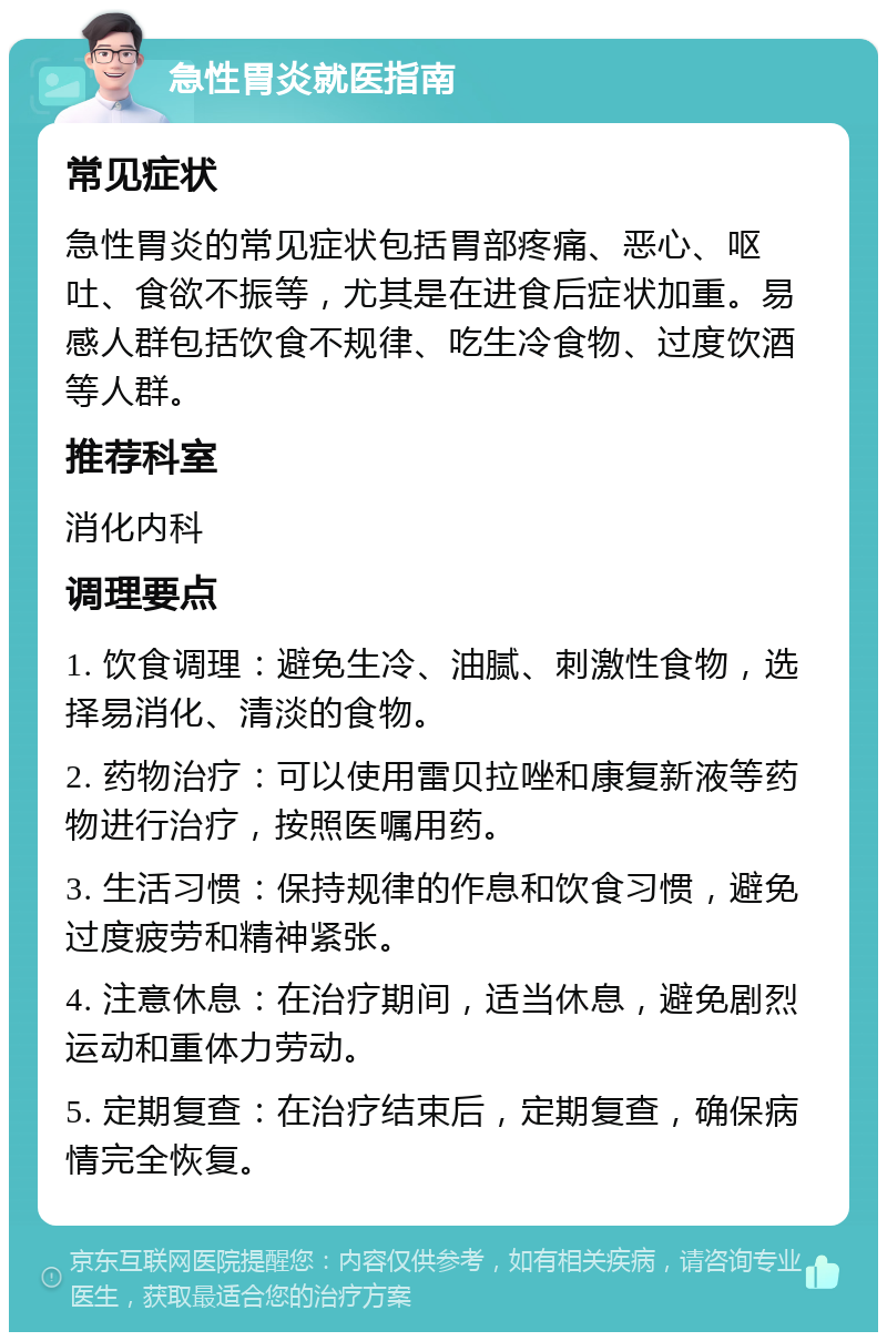 急性胃炎就医指南 常见症状 急性胃炎的常见症状包括胃部疼痛、恶心、呕吐、食欲不振等，尤其是在进食后症状加重。易感人群包括饮食不规律、吃生冷食物、过度饮酒等人群。 推荐科室 消化内科 调理要点 1. 饮食调理：避免生冷、油腻、刺激性食物，选择易消化、清淡的食物。 2. 药物治疗：可以使用雷贝拉唑和康复新液等药物进行治疗，按照医嘱用药。 3. 生活习惯：保持规律的作息和饮食习惯，避免过度疲劳和精神紧张。 4. 注意休息：在治疗期间，适当休息，避免剧烈运动和重体力劳动。 5. 定期复查：在治疗结束后，定期复查，确保病情完全恢复。