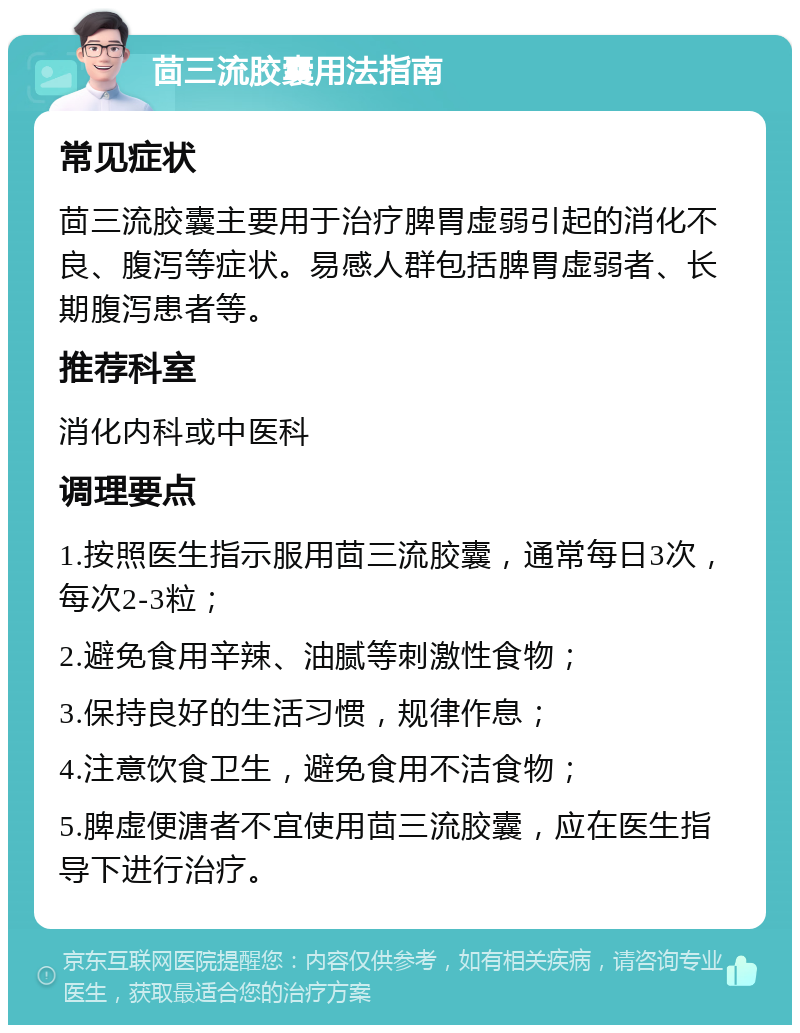 茴三流胶囊用法指南 常见症状 茴三流胶囊主要用于治疗脾胃虚弱引起的消化不良、腹泻等症状。易感人群包括脾胃虚弱者、长期腹泻患者等。 推荐科室 消化内科或中医科 调理要点 1.按照医生指示服用茴三流胶囊，通常每日3次，每次2-3粒； 2.避免食用辛辣、油腻等刺激性食物； 3.保持良好的生活习惯，规律作息； 4.注意饮食卫生，避免食用不洁食物； 5.脾虚便溏者不宜使用茴三流胶囊，应在医生指导下进行治疗。