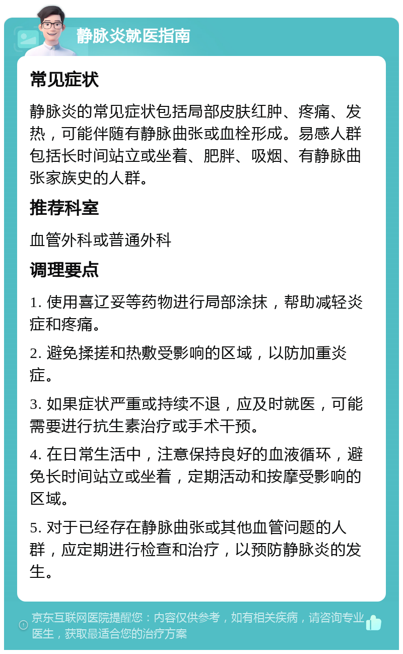 静脉炎就医指南 常见症状 静脉炎的常见症状包括局部皮肤红肿、疼痛、发热，可能伴随有静脉曲张或血栓形成。易感人群包括长时间站立或坐着、肥胖、吸烟、有静脉曲张家族史的人群。 推荐科室 血管外科或普通外科 调理要点 1. 使用喜辽妥等药物进行局部涂抹，帮助减轻炎症和疼痛。 2. 避免揉搓和热敷受影响的区域，以防加重炎症。 3. 如果症状严重或持续不退，应及时就医，可能需要进行抗生素治疗或手术干预。 4. 在日常生活中，注意保持良好的血液循环，避免长时间站立或坐着，定期活动和按摩受影响的区域。 5. 对于已经存在静脉曲张或其他血管问题的人群，应定期进行检查和治疗，以预防静脉炎的发生。