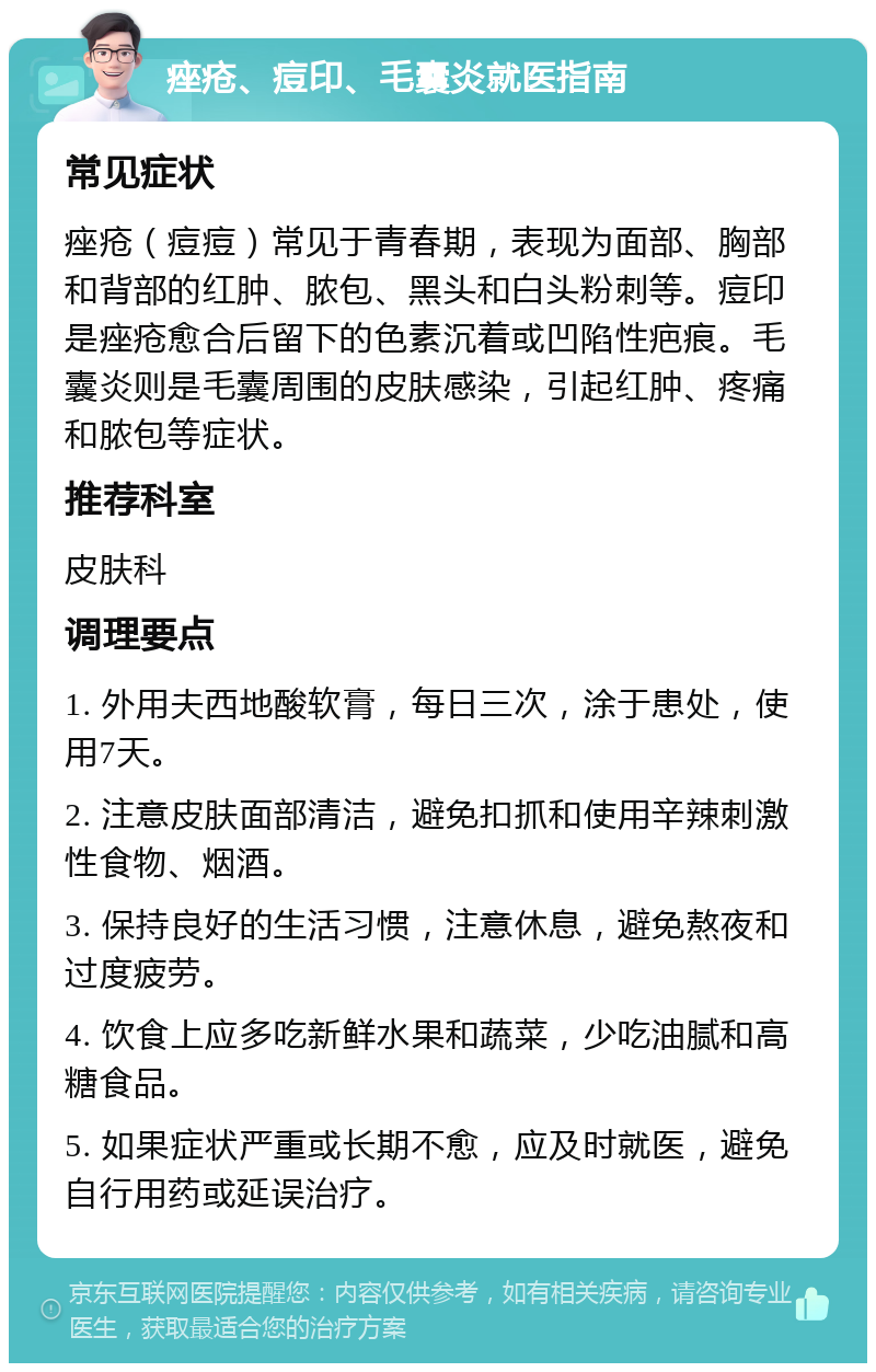 痤疮、痘印、毛囊炎就医指南 常见症状 痤疮（痘痘）常见于青春期，表现为面部、胸部和背部的红肿、脓包、黑头和白头粉刺等。痘印是痤疮愈合后留下的色素沉着或凹陷性疤痕。毛囊炎则是毛囊周围的皮肤感染，引起红肿、疼痛和脓包等症状。 推荐科室 皮肤科 调理要点 1. 外用夫西地酸软膏，每日三次，涂于患处，使用7天。 2. 注意皮肤面部清洁，避免扣抓和使用辛辣刺激性食物、烟酒。 3. 保持良好的生活习惯，注意休息，避免熬夜和过度疲劳。 4. 饮食上应多吃新鲜水果和蔬菜，少吃油腻和高糖食品。 5. 如果症状严重或长期不愈，应及时就医，避免自行用药或延误治疗。