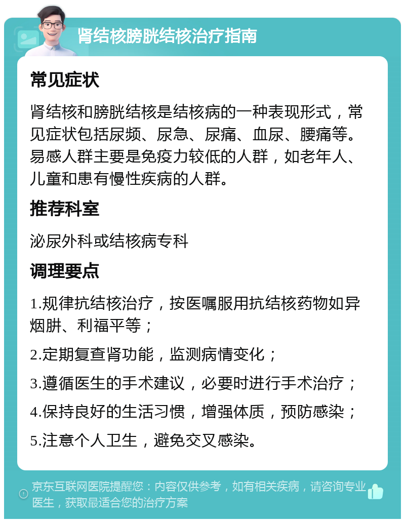 肾结核膀胱结核治疗指南 常见症状 肾结核和膀胱结核是结核病的一种表现形式，常见症状包括尿频、尿急、尿痛、血尿、腰痛等。易感人群主要是免疫力较低的人群，如老年人、儿童和患有慢性疾病的人群。 推荐科室 泌尿外科或结核病专科 调理要点 1.规律抗结核治疗，按医嘱服用抗结核药物如异烟肼、利福平等； 2.定期复查肾功能，监测病情变化； 3.遵循医生的手术建议，必要时进行手术治疗； 4.保持良好的生活习惯，增强体质，预防感染； 5.注意个人卫生，避免交叉感染。