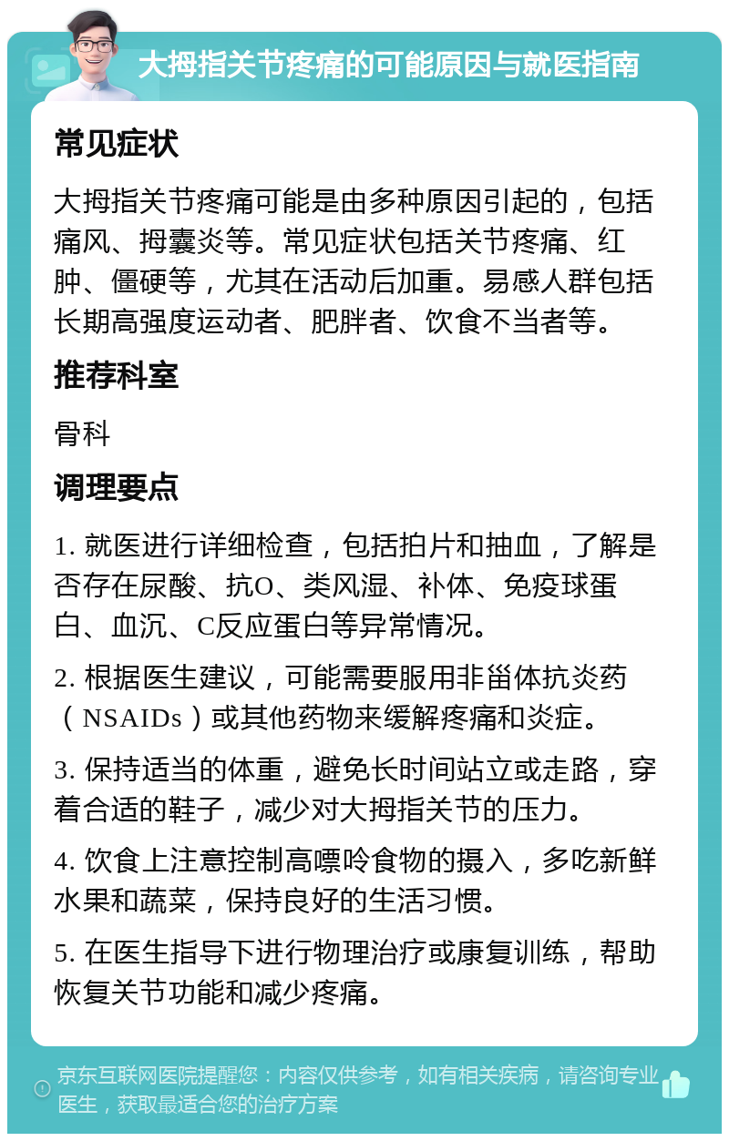 大拇指关节疼痛的可能原因与就医指南 常见症状 大拇指关节疼痛可能是由多种原因引起的，包括痛风、拇囊炎等。常见症状包括关节疼痛、红肿、僵硬等，尤其在活动后加重。易感人群包括长期高强度运动者、肥胖者、饮食不当者等。 推荐科室 骨科 调理要点 1. 就医进行详细检查，包括拍片和抽血，了解是否存在尿酸、抗O、类风湿、补体、免疫球蛋白、血沉、C反应蛋白等异常情况。 2. 根据医生建议，可能需要服用非甾体抗炎药（NSAIDs）或其他药物来缓解疼痛和炎症。 3. 保持适当的体重，避免长时间站立或走路，穿着合适的鞋子，减少对大拇指关节的压力。 4. 饮食上注意控制高嘌呤食物的摄入，多吃新鲜水果和蔬菜，保持良好的生活习惯。 5. 在医生指导下进行物理治疗或康复训练，帮助恢复关节功能和减少疼痛。