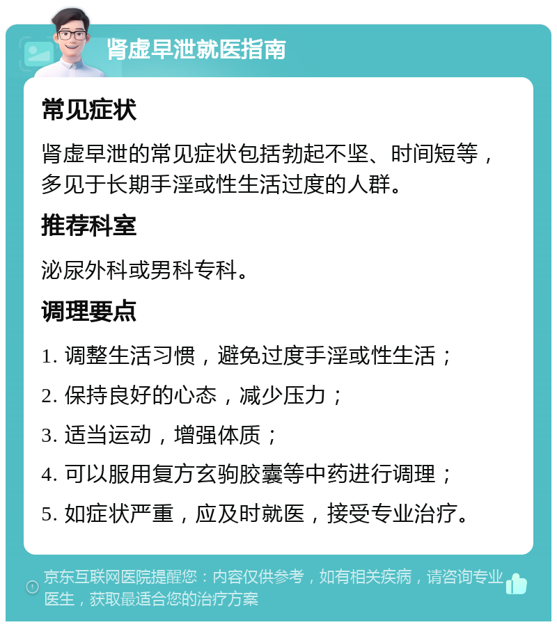 肾虚早泄就医指南 常见症状 肾虚早泄的常见症状包括勃起不坚、时间短等，多见于长期手淫或性生活过度的人群。 推荐科室 泌尿外科或男科专科。 调理要点 1. 调整生活习惯，避免过度手淫或性生活； 2. 保持良好的心态，减少压力； 3. 适当运动，增强体质； 4. 可以服用复方玄驹胶囊等中药进行调理； 5. 如症状严重，应及时就医，接受专业治疗。