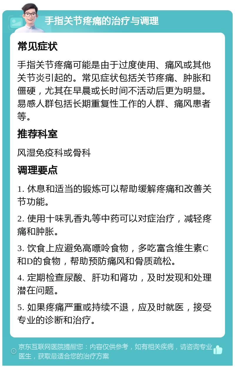 手指关节疼痛的治疗与调理 常见症状 手指关节疼痛可能是由于过度使用、痛风或其他关节炎引起的。常见症状包括关节疼痛、肿胀和僵硬，尤其在早晨或长时间不活动后更为明显。易感人群包括长期重复性工作的人群、痛风患者等。 推荐科室 风湿免疫科或骨科 调理要点 1. 休息和适当的锻炼可以帮助缓解疼痛和改善关节功能。 2. 使用十味乳香丸等中药可以对症治疗，减轻疼痛和肿胀。 3. 饮食上应避免高嘌呤食物，多吃富含维生素C和D的食物，帮助预防痛风和骨质疏松。 4. 定期检查尿酸、肝功和肾功，及时发现和处理潜在问题。 5. 如果疼痛严重或持续不退，应及时就医，接受专业的诊断和治疗。