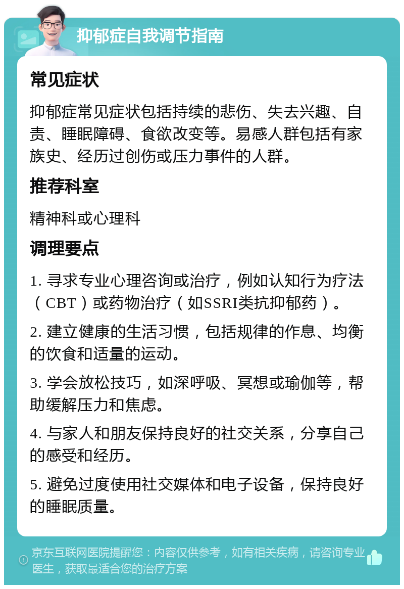 抑郁症自我调节指南 常见症状 抑郁症常见症状包括持续的悲伤、失去兴趣、自责、睡眠障碍、食欲改变等。易感人群包括有家族史、经历过创伤或压力事件的人群。 推荐科室 精神科或心理科 调理要点 1. 寻求专业心理咨询或治疗，例如认知行为疗法（CBT）或药物治疗（如SSRI类抗抑郁药）。 2. 建立健康的生活习惯，包括规律的作息、均衡的饮食和适量的运动。 3. 学会放松技巧，如深呼吸、冥想或瑜伽等，帮助缓解压力和焦虑。 4. 与家人和朋友保持良好的社交关系，分享自己的感受和经历。 5. 避免过度使用社交媒体和电子设备，保持良好的睡眠质量。