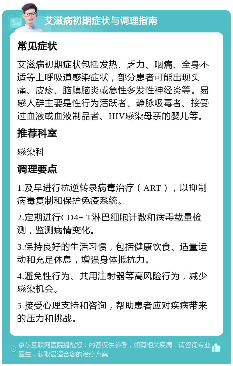 艾滋病初期症状与调理指南 常见症状 艾滋病初期症状包括发热、乏力、咽痛、全身不适等上呼吸道感染症状，部分患者可能出现头痛、皮疹、脑膜脑炎或急性多发性神经炎等。易感人群主要是性行为活跃者、静脉吸毒者、接受过血液或血液制品者、HIV感染母亲的婴儿等。 推荐科室 感染科 调理要点 1.及早进行抗逆转录病毒治疗（ART），以抑制病毒复制和保护免疫系统。 2.定期进行CD4+ T淋巴细胞计数和病毒载量检测，监测病情变化。 3.保持良好的生活习惯，包括健康饮食、适量运动和充足休息，增强身体抵抗力。 4.避免性行为、共用注射器等高风险行为，减少感染机会。 5.接受心理支持和咨询，帮助患者应对疾病带来的压力和挑战。