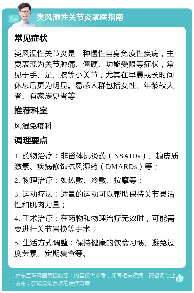 类风湿性关节炎就医指南 常见症状 类风湿性关节炎是一种慢性自身免疫性疾病，主要表现为关节肿痛、僵硬、功能受限等症状，常见于手、足、膝等小关节，尤其在早晨或长时间休息后更为明显。易感人群包括女性、年龄较大者、有家族史者等。 推荐科室 风湿免疫科 调理要点 1. 药物治疗：非甾体抗炎药（NSAIDs）、糖皮质激素、疾病修饰抗风湿药（DMARDs）等； 2. 物理治疗：如热敷、冷敷、按摩等； 3. 运动疗法：适量的运动可以帮助保持关节灵活性和肌肉力量； 4. 手术治疗：在药物和物理治疗无效时，可能需要进行关节置换等手术； 5. 生活方式调整：保持健康的饮食习惯、避免过度劳累、定期复查等。