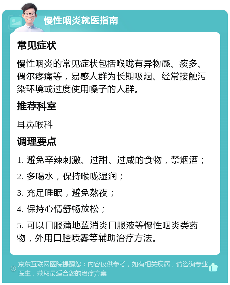 慢性咽炎就医指南 常见症状 慢性咽炎的常见症状包括喉咙有异物感、痰多、偶尔疼痛等，易感人群为长期吸烟、经常接触污染环境或过度使用嗓子的人群。 推荐科室 耳鼻喉科 调理要点 1. 避免辛辣刺激、过甜、过咸的食物，禁烟酒； 2. 多喝水，保持喉咙湿润； 3. 充足睡眠，避免熬夜； 4. 保持心情舒畅放松； 5. 可以口服蒲地蓝消炎口服液等慢性咽炎类药物，外用口腔喷雾等辅助治疗方法。