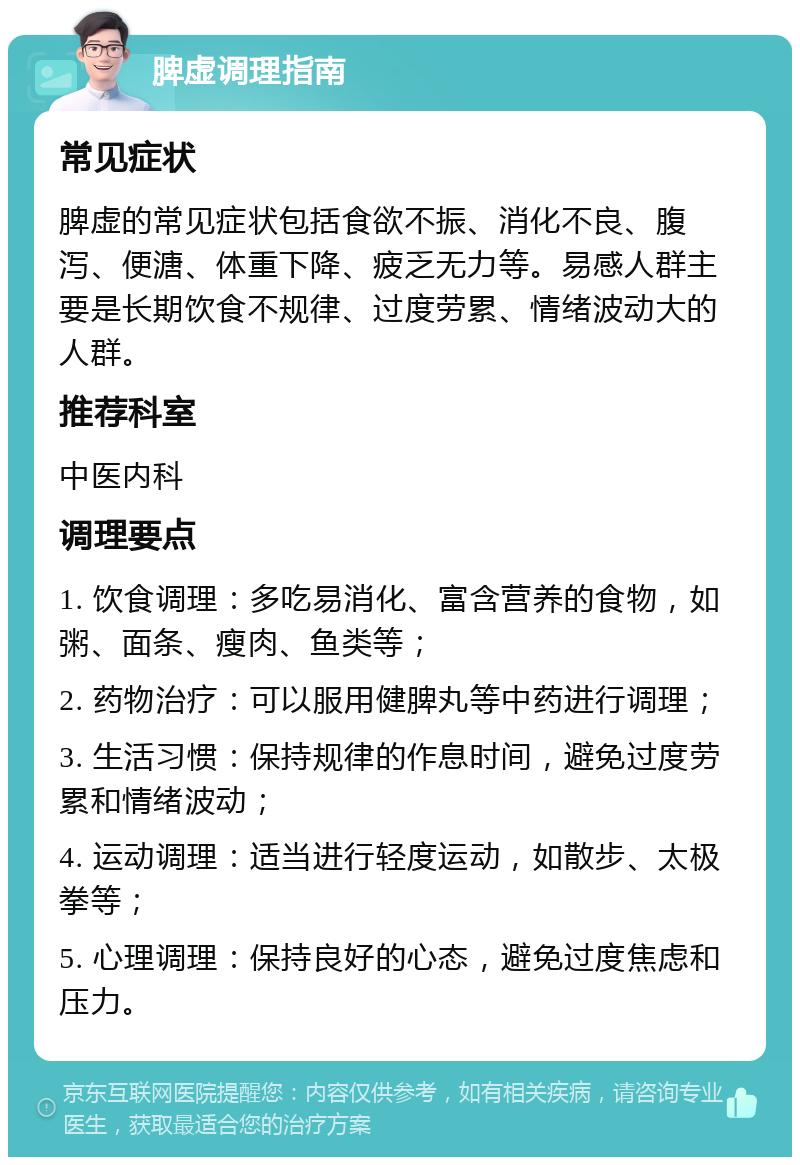 脾虚调理指南 常见症状 脾虚的常见症状包括食欲不振、消化不良、腹泻、便溏、体重下降、疲乏无力等。易感人群主要是长期饮食不规律、过度劳累、情绪波动大的人群。 推荐科室 中医内科 调理要点 1. 饮食调理：多吃易消化、富含营养的食物，如粥、面条、瘦肉、鱼类等； 2. 药物治疗：可以服用健脾丸等中药进行调理； 3. 生活习惯：保持规律的作息时间，避免过度劳累和情绪波动； 4. 运动调理：适当进行轻度运动，如散步、太极拳等； 5. 心理调理：保持良好的心态，避免过度焦虑和压力。